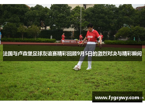 法国与卢森堡足球友谊赛精彩回顾9月5日的激烈对决与精彩瞬间