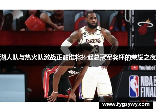 湖人队与热火队激战正酣谁将捧起总冠军奖杯的荣耀之夜
